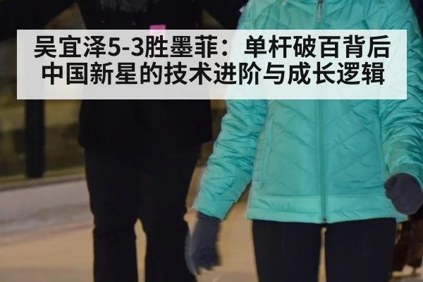 吴宜泽5-3胜墨菲:单杆破百背后中国新星的技术进阶与成长逻辑